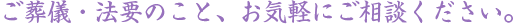 ご葬儀・法要のこと、お気軽にご相談ください。